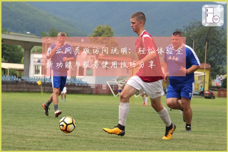 开云网页版访问说明：轻松体验全新功能与服务使用技巧分享