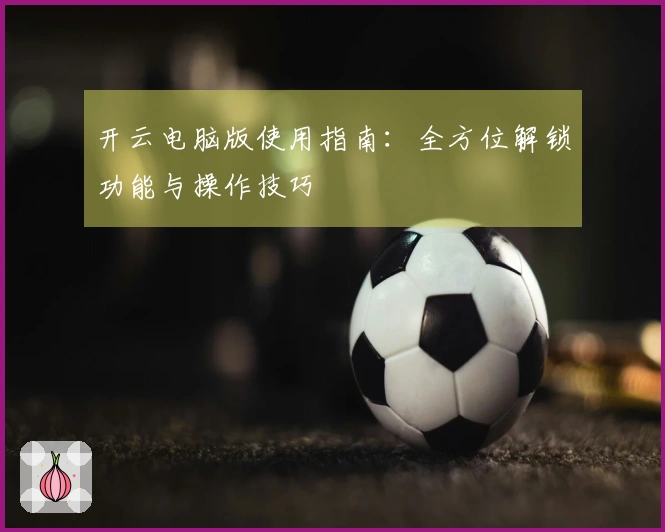 开云电脑版使用指南：全方位解锁功能与操作技巧