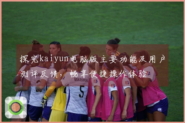 探究kaiyun电脑版主要功能及用户测评反馈,畅享便捷操作体验